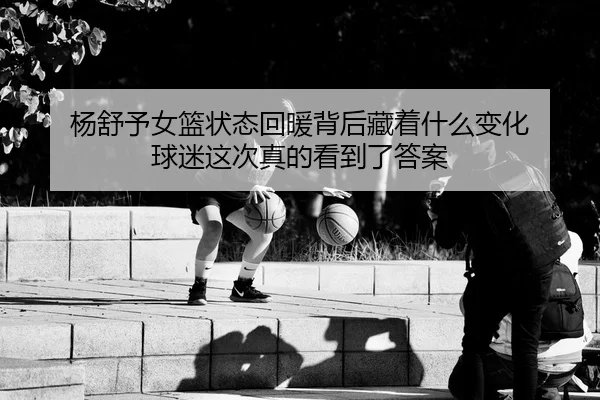 杨舒予女篮状态回暖背后藏着什么变化 球迷这次真的看到了答案